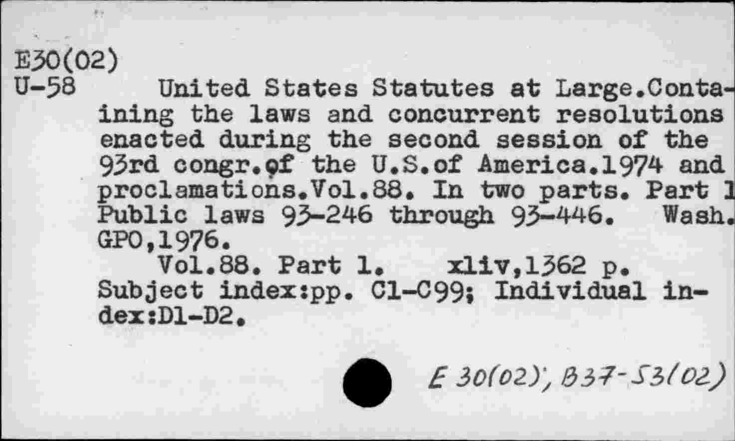 ﻿E30(02)
U-58 United States Statutes at Large.Containing the laws and concurrent resolutions enacted during the second session of the 93rd congr.pf the U.S.of America. 1974 and proclamations.Vol.88. In two parts. Part I Public laws 95-246 through 93-446. Wash GP0.1976.
Vol.88. Part 1.	xliv,1362 p.
Subject indexjpp. C1-C99; Individual index ;D1-D2.
E 30(02.)) /33?-S3/02)